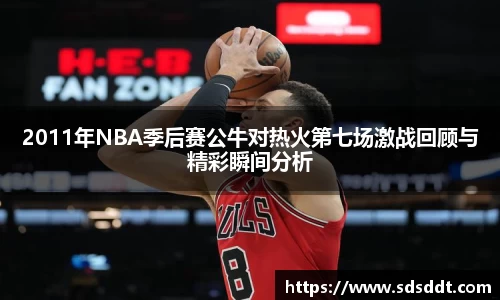 2011年NBA季后赛公牛对热火第七场激战回顾与精彩瞬间分析