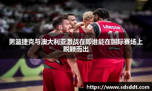 男篮捷克与澳大利亚激战在即谁能在国际赛场上脱颖而出