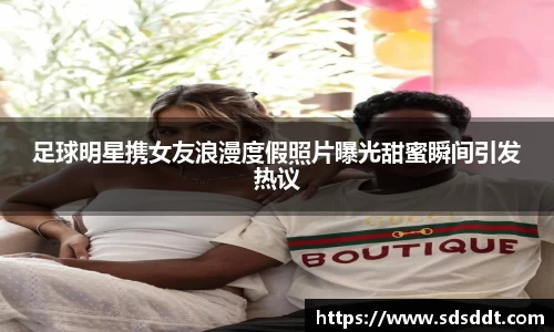 足球明星携女友浪漫度假照片曝光甜蜜瞬间引发热议